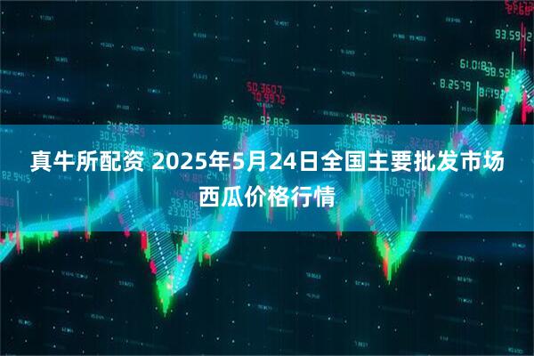 真牛所配资 2025年5月24日全国主要批发市场西瓜价格行情