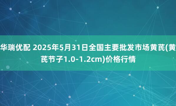 华瑞优配 2025年5月31日全国主要批发市场黄芪(黄芪节子1.0-1.2cm)价格行情