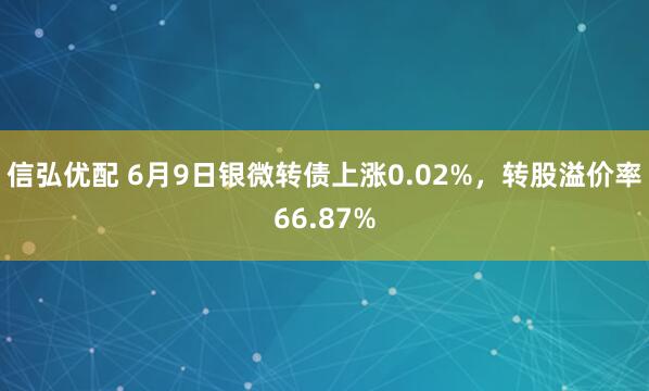 信弘优配 6月9日银微转债上涨0.02%，转股溢价率66.87%