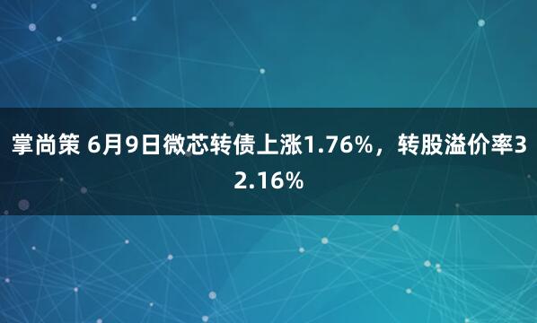 掌尚策 6月9日微芯转债上涨1.76%，转股溢价率32.16%
