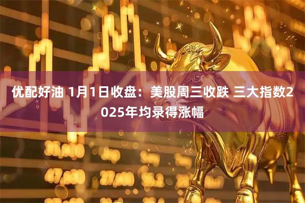 优配好油 1月1日收盘：美股周三收跌 三大指数2025年均录得涨幅