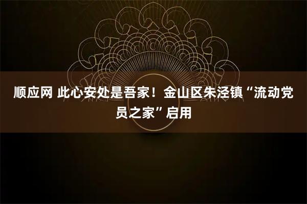 顺应网 此心安处是吾家！金山区朱泾镇“流动党员之家”启用
