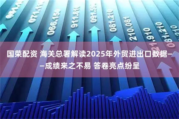 国荣配资 海关总署解读2025年外贸进出口数据——成绩来之不易 答卷亮点纷呈
