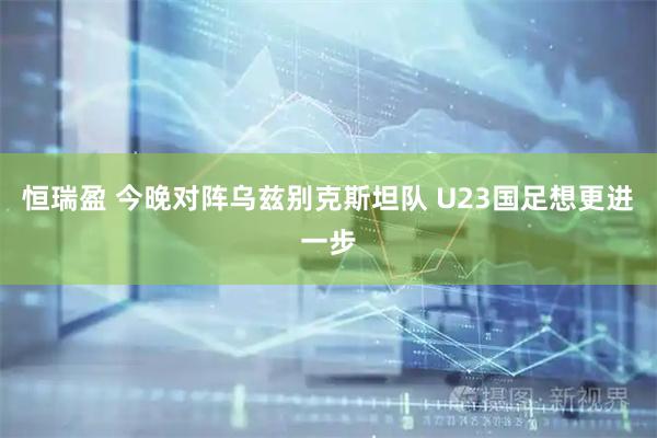 恒瑞盈 今晚对阵乌兹别克斯坦队 U23国足想更进一步
