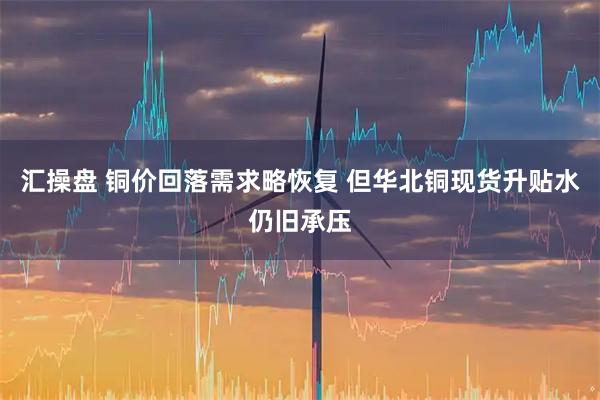 汇操盘 铜价回落需求略恢复 但华北铜现货升贴水仍旧承压