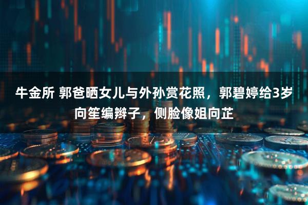 牛金所 郭爸晒女儿与外孙赏花照，郭碧婷给3岁向笙编辫子，侧脸像姐向芷