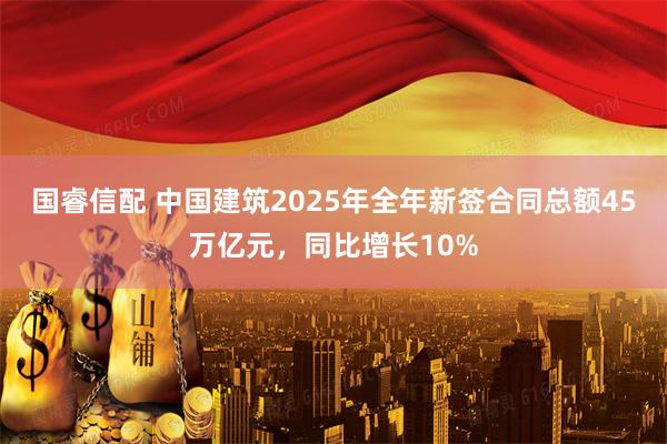 国睿信配 中国建筑2025年全年新签合同总额45万亿元，同比增长10%