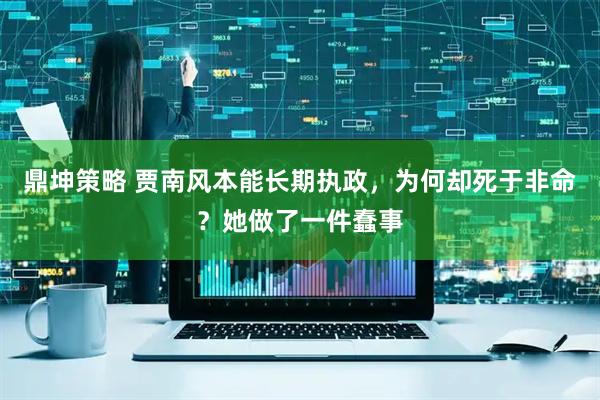 鼎坤策略 贾南风本能长期执政，为何却死于非命？她做了一件蠢事