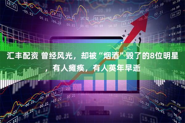 汇丰配资 曾经风光，却被“烟酒”毁了的8位明星，有人瘫痪，有人英年早逝