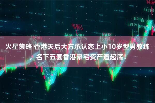火星策略 香港天后大方承认恋上小10岁型男教练，名下五套香港豪宅资产遭起底！