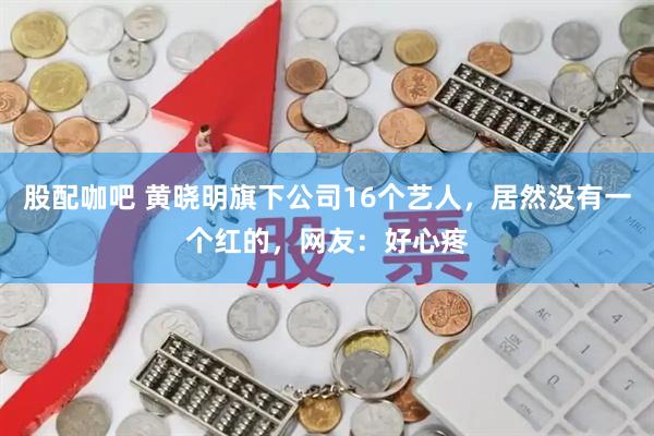 股配咖吧 黄晓明旗下公司16个艺人，居然没有一个红的，网友：好心疼