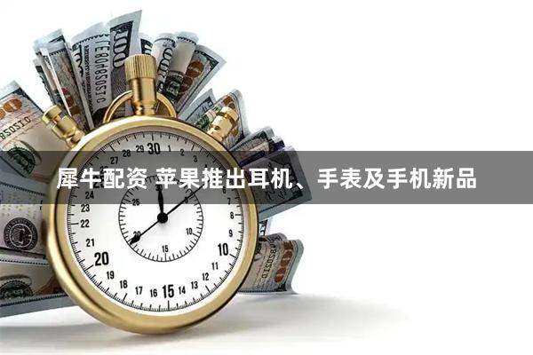 犀牛配资 苹果推出耳机、手表及手机新品