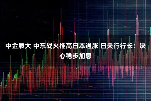 中金辰大 中东战火推高日本通胀 日央行行长：决心稳步加息