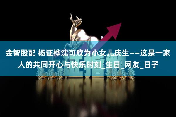 金智股配 杨证桦沈可欣为小女儿庆生——这是一家人的共同开心与快乐时刻_生日_网友_日子
