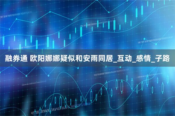 融券通 欧阳娜娜疑似和安雨同居_互动_感情_子路