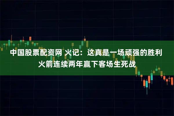 中国股票配资网 火记：这真是一场顽强的胜利 火箭连续两年赢下客场生死战