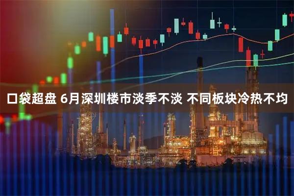 口袋超盘 6月深圳楼市淡季不淡 不同板块冷热不均