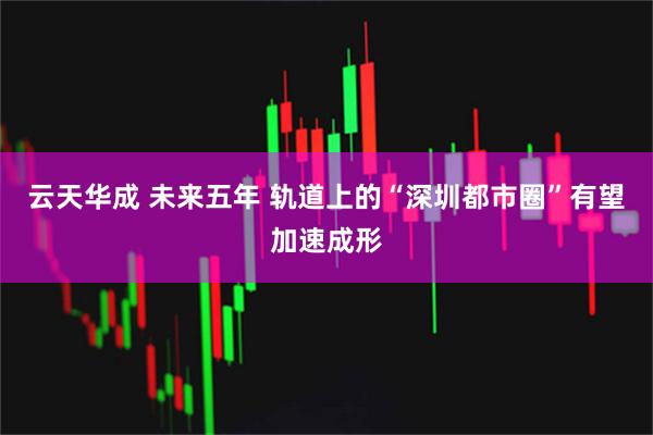 云天华成 未来五年 轨道上的“深圳都市圈”有望加速成形